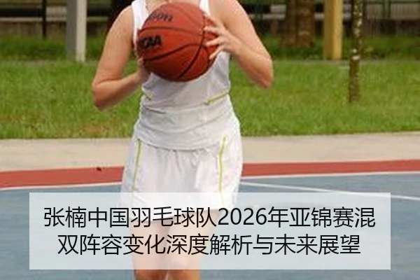 张楠中国羽毛球队2026年亚锦赛混双阵容变化深度解析与未来展望